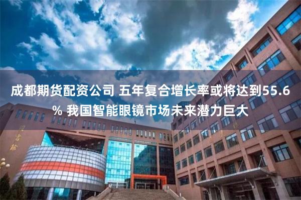 成都期货配资公司 五年复合增长率或将达到55.6% 我国智能眼镜市场未来潜力巨大