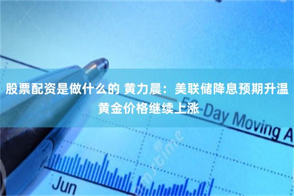 股票配资是做什么的 黄力晨：美联储降息预期升温 黄金价格继续上涨