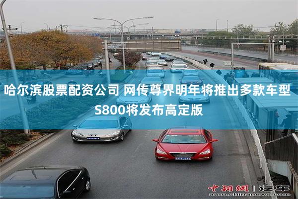 哈尔滨股票配资公司 网传尊界明年将推出多款车型 S800将发布高定版