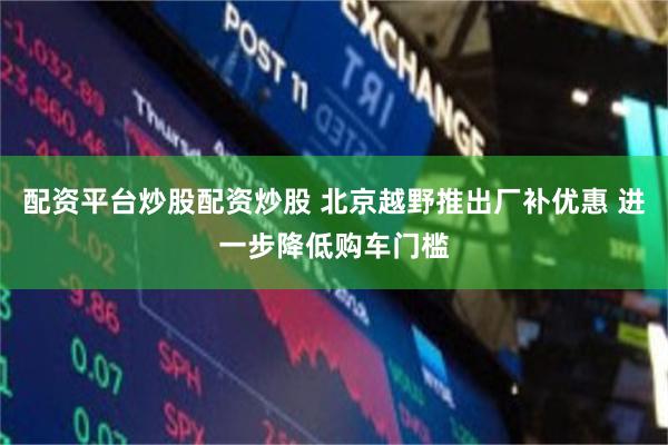 配资平台炒股配资炒股 北京越野推出厂补优惠 进一步降低购车门槛