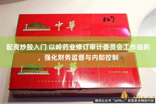 配资炒股入门 以岭药业修订审计委员会工作细则，强化财务监督与内部控制