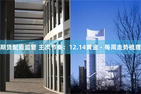 期货配资监管 主次节奏：12.14黄金 - 每周走势梳理