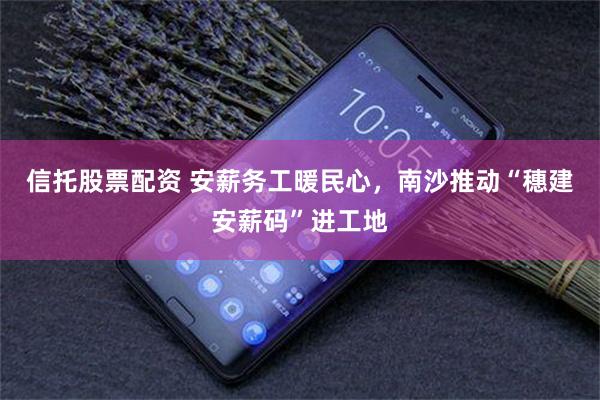 信托股票配资 安薪务工暖民心，南沙推动“穗建安薪码”进工地