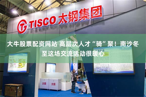 大牛股票配资网站 高层次人才“骑”聚！南沙冬至这场交流活动很暖心