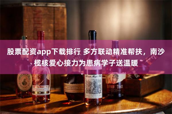 股票配资app下载排行 多方联动精准帮扶，南沙榄核爱心接力为患病学子送温暖