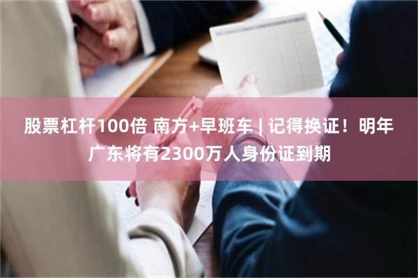 股票杠杆100倍 南方+早班车 | 记得换证!明年广东将有2300万人身份证到期