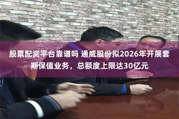 股票配资平台靠谱吗 通威股份拟2026年开展套期保值业务，总额度上限达30亿元