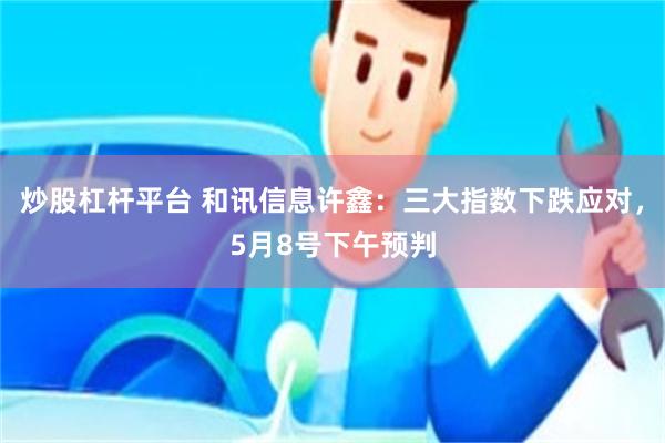 炒股杠杆平台 和讯信息许鑫：三大指数下跌应对，5月8号下午预判