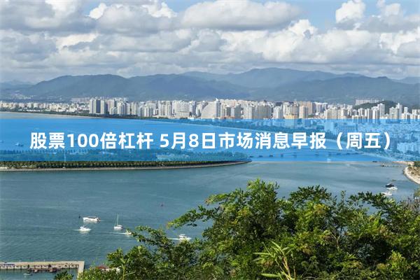 股票100倍杠杆 5月8日市场消息早报（周五）