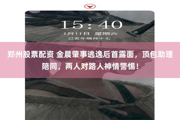 郑州股票配资 金晨肇事逃逸后首露面，顶包助理陪同，两人对路人神情警惕！