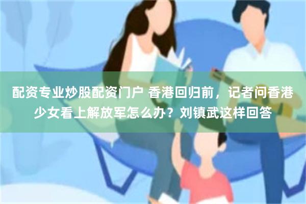 配资专业炒股配资门户 香港回归前，记者问香港少女看上解放军怎么办？刘镇武这样回答