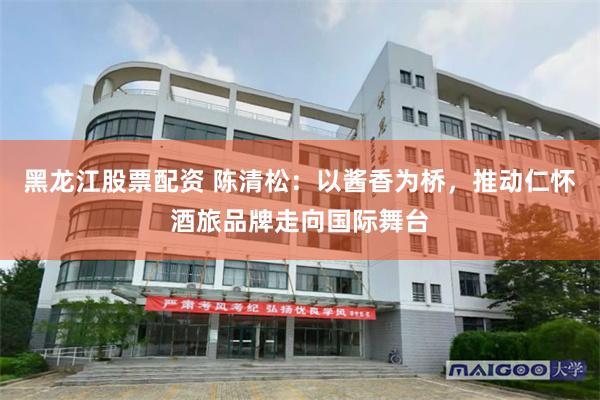 黑龙江股票配资 陈清松:以酱香为桥,推动仁怀酒旅品牌走向国际舞台