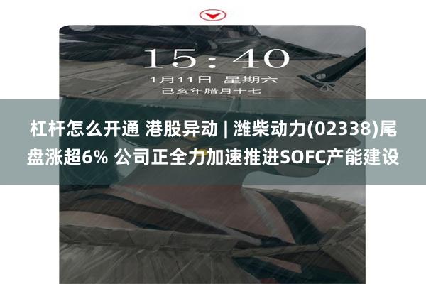 杠杆怎么开通 港股异动 | 潍柴动力(02338)尾盘涨超6% 公司正全力加速推进SOFC产能建设