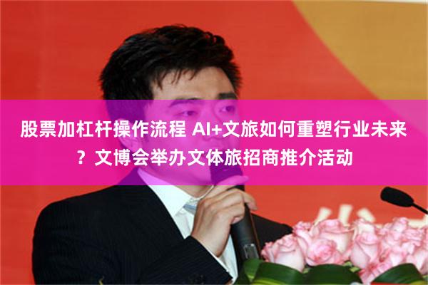 股票加杠杆操作流程 AI+文旅如何重塑行业未来？文博会举办文体旅招商推介活动