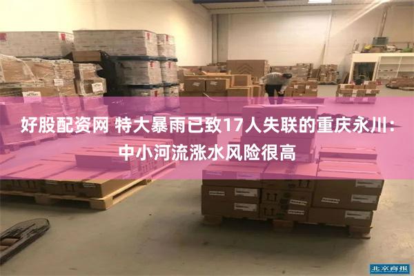 好股配资网 特大暴雨已致17人失联的重庆永川：中小河流涨水风险很高