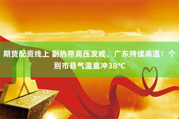 期货配资线上 副热带高压发威，广东持续高温！个别市县气温直冲38℃