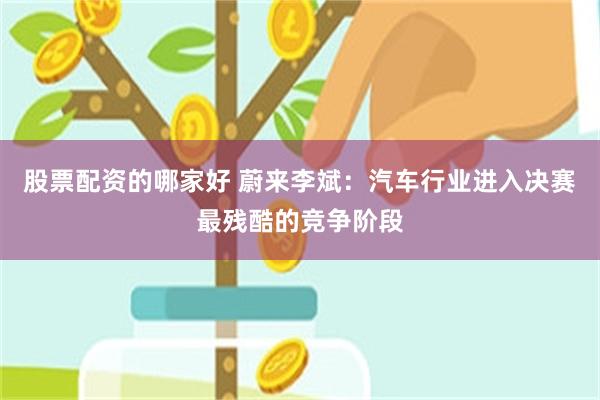 股票配资的哪家好 蔚来李斌：汽车行业进入决赛最残酷的竞争阶段