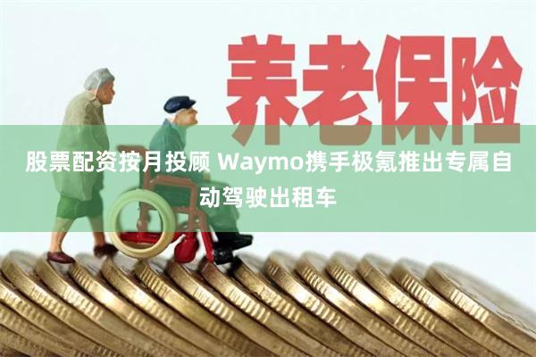 股票配资按月投顾 Waymo携手极氪推出专属自动驾驶出租车