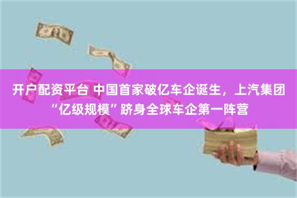 开户配资平台 中国首家破亿车企诞生,上汽集团“亿级规模”跻身全球车企第一阵营