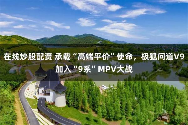 在线炒股配资 承载“高端平价”使命,极狐问道V9加入“9系”MPV大战