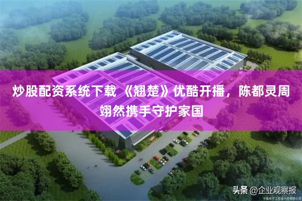 炒股配资系统下载 《翘楚》优酷开播，陈都灵周翊然携手守护家国