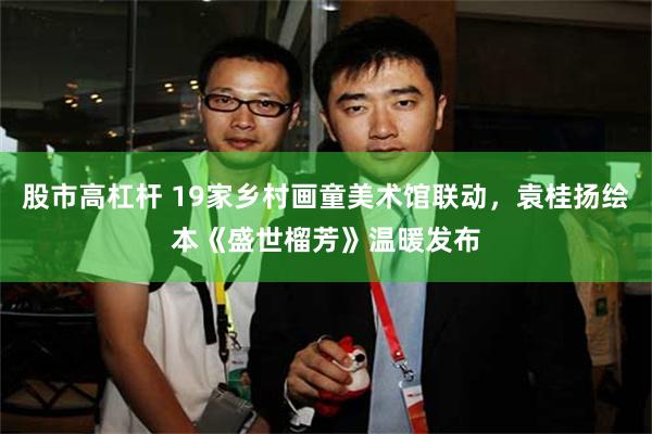 股市高杠杆 19家乡村画童美术馆联动，袁桂扬绘本《盛世榴芳》温暖发布