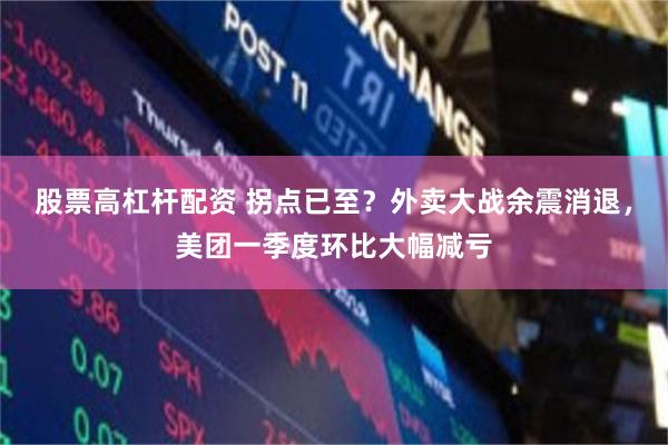 股票高杠杆配资 拐点已至？外卖大战余震消退，美团一季度环比大幅减亏