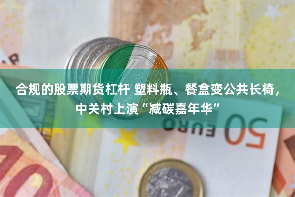 合规的股票期货杠杆 塑料瓶、餐盒变公共长椅，中关村上演“减碳嘉年华”
