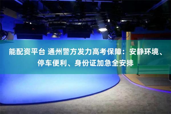 能配资平台 通州警方发力高考保障：安静环境、停车便利、身份证加急全安排