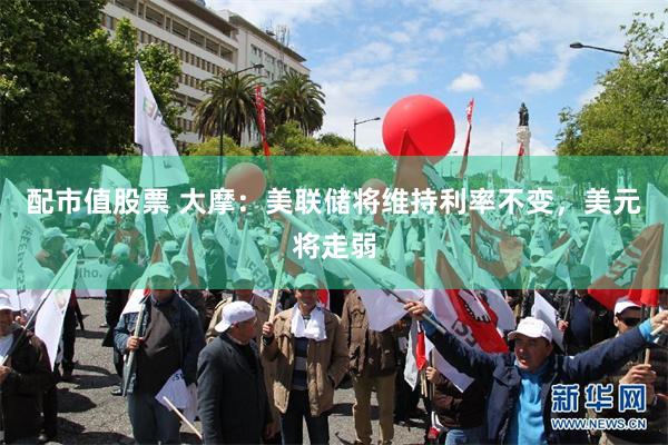 配市值股票 大摩：美联储将维持利率不变，美元将走弱