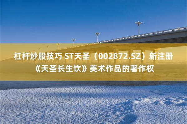 杠杆炒股技巧 ST天圣(002872.SZ)新注册《天圣长生饮》美术作品的著作权