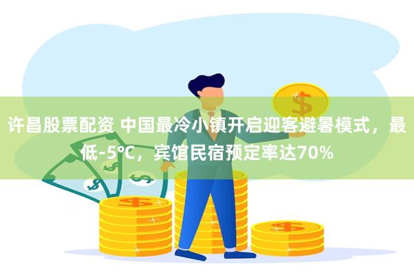 许昌股票配资 中国最冷小镇开启迎客避暑模式，最低-5℃，宾馆民宿预定率达70%