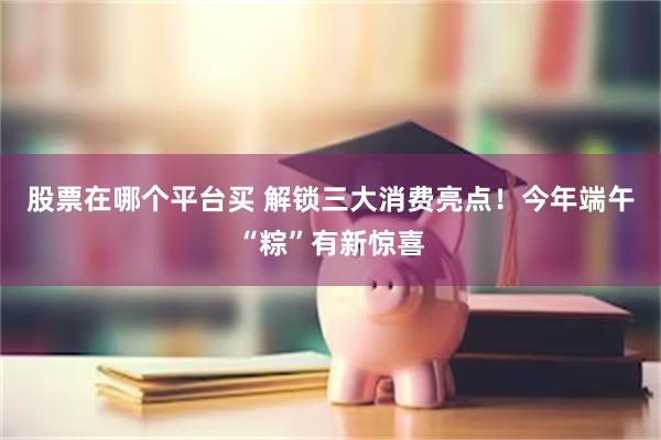股票在哪个平台买 解锁三大消费亮点！今年端午“粽”有新惊喜