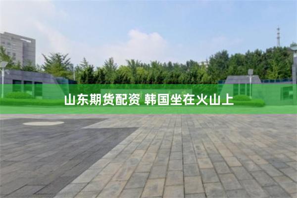 山东期货配资 韩国坐在火山上