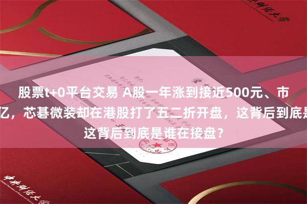 股票t+0平台交易 A股一年涨到接近500元、市值冲上680亿，芯碁微装却在港股打了五二折开盘，这背后到底是谁在接盘？
