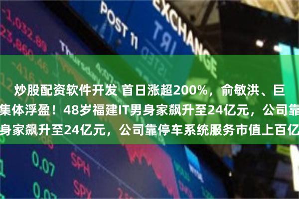 炒股配资软件开发 首日涨超200%，俞敏洪、巨人网络前董事长、腾讯集体浮盈！48岁福建IT男身家飙升至24亿元，公司靠停车系统服务市值上百亿