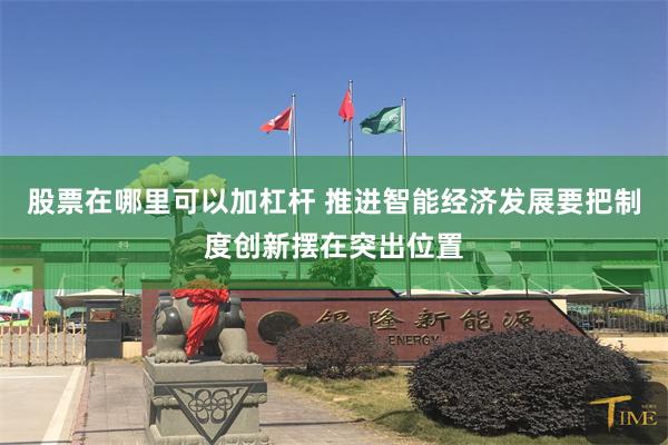 股票在哪里可以加杠杆 推进智能经济发展要把制度创新摆在突出位置
