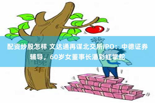 配资炒股怎样 文达通再谋北交所IPO:中德证券辅导,60岁女董事长潘彩红掌舵