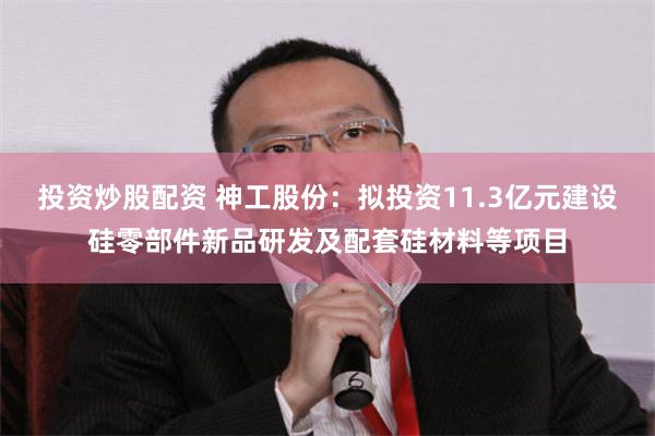 投资炒股配资 神工股份:拟投资11.3亿元建设硅零部件新品研发及配套硅材料等项目