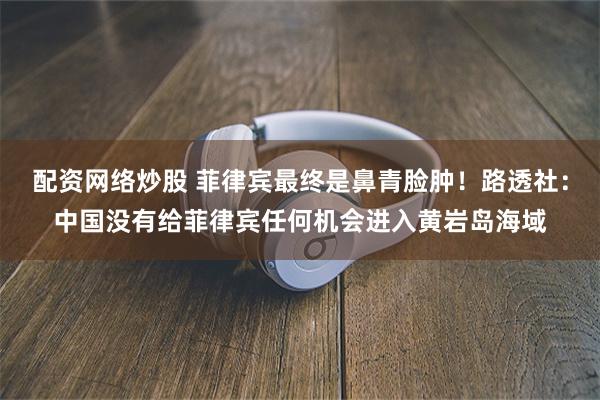 配资网络炒股 菲律宾最终是鼻青脸肿!路透社:中国没有给菲律宾任何机会进入黄岩岛海域