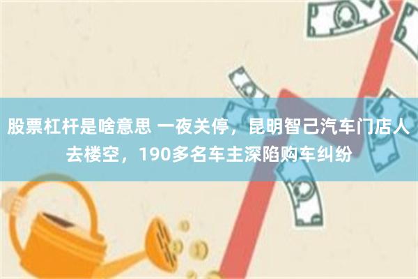 股票杠杆是啥意思 一夜关停,昆明智己汽车门店人去楼空,190多名车主深陷购车纠纷
