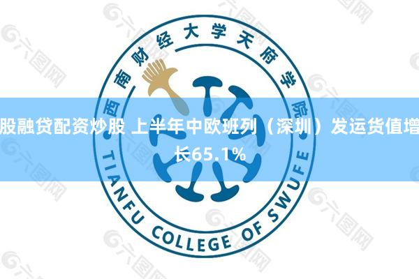 股融贷配资炒股 上半年中欧班列（深圳）发运货值增长65.1%