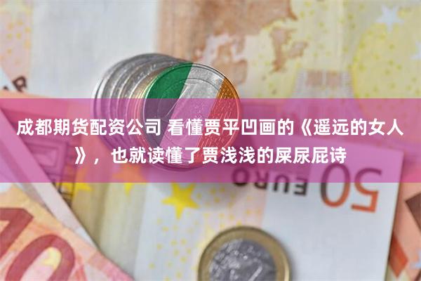 成都期货配资公司 看懂贾平凹画的《遥远的女人》，也就读懂了贾浅浅的屎尿屁诗