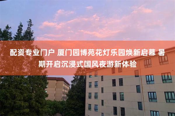 配资专业门户 厦门园博苑花灯乐园焕新启幕 暑期开启沉浸式国风夜游新体验