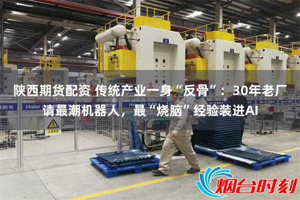 陕西期货配资 传统产业一身“反骨”：30年老厂请最潮机器人，最“烧脑”经验装进AI
