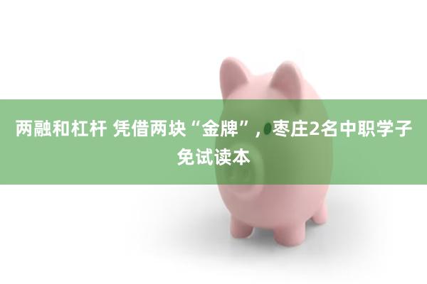 两融和杠杆 凭借两块“金牌”，枣庄2名中职学子免试读本