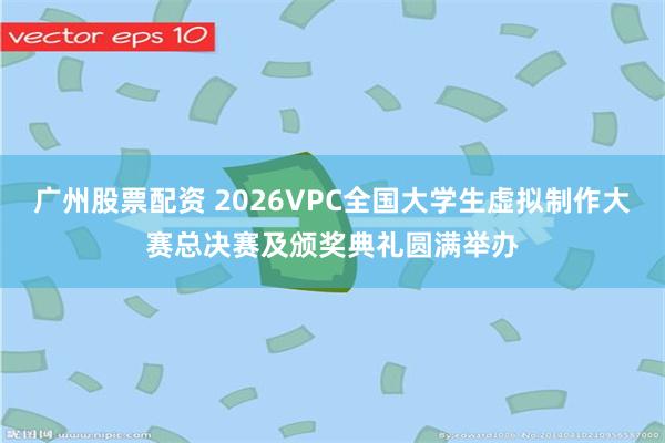 广州股票配资 2026VPC全国大学生虚拟制作大赛总决赛及颁奖典礼圆满举办