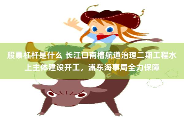 股票杠杆是什么 长江口南槽航道治理二期工程水上主体建设开工，浦东海事局全力保障