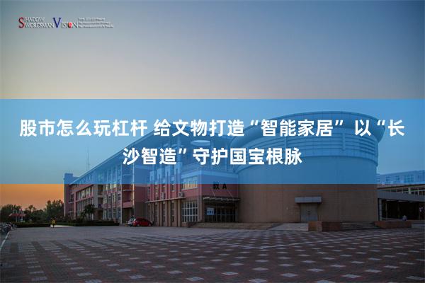 股市怎么玩杠杆 给文物打造“智能家居” 以“长沙智造”守护国宝根脉