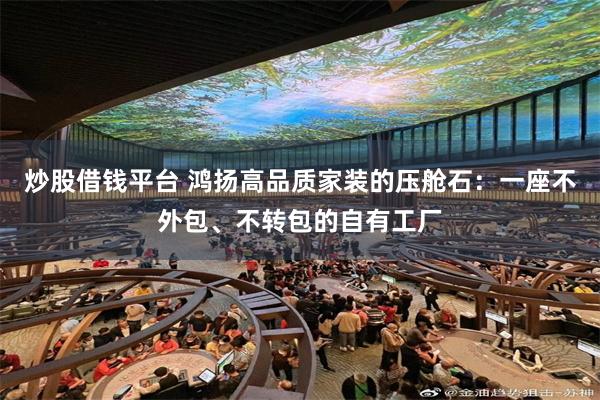 炒股借钱平台 鸿扬高品质家装的压舱石：一座不外包、不转包的自有工厂
